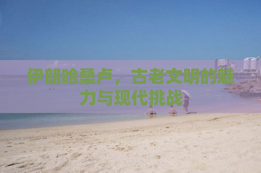 伊朗哈桑卢，古老文明的魅力与现代挑战
