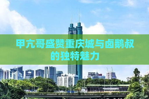 甲亢哥盛赞重庆城与卤鹅叔的独特魅力
